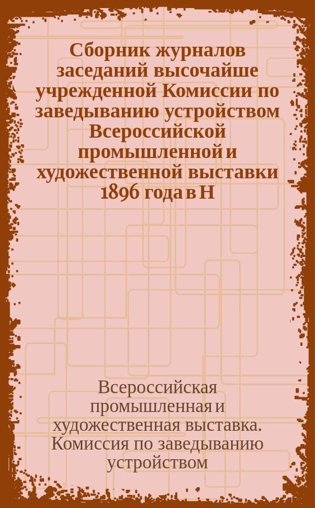 Сборник журналов заседаний высочайше учрежденной Комиссии по заведыванию устройством Всероссийской промышленной и художественной выставки 1896 года в Н. Новгороде : Вып. 1