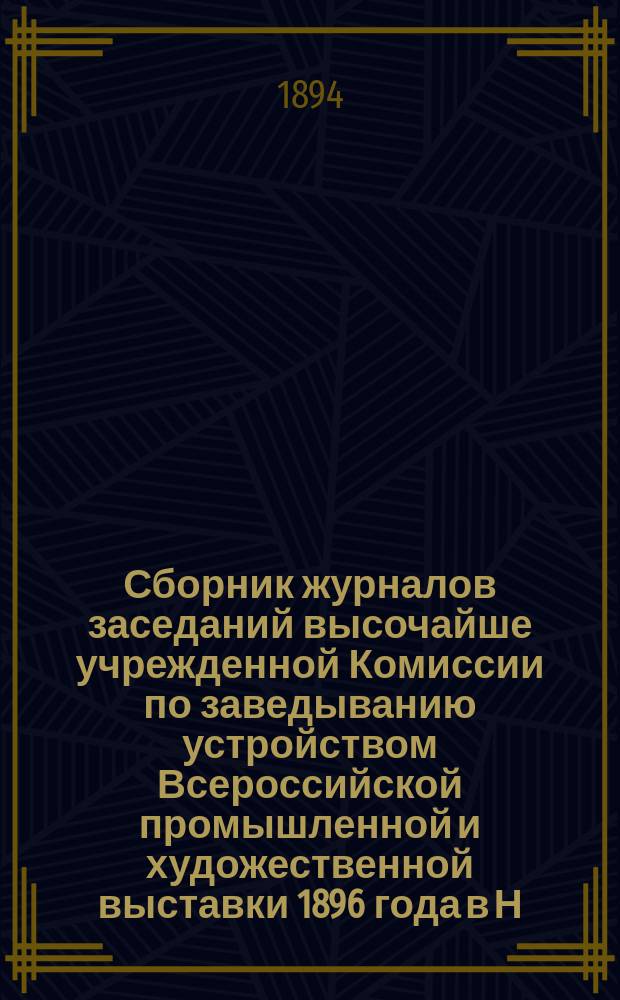 Сборник журналов заседаний высочайше учрежденной Комиссии по заведыванию устройством Всероссийской промышленной и художественной выставки 1896 года в Н. Новгороде : Вып. 1. Вып. 1