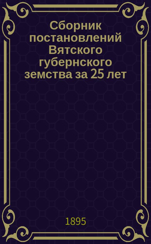 Сборник постановлений Вятского губернского земства за 25 лет (1867-1892) : Т. 1. Т. 5. Ч. 1. XV : Медицинская часть ; XVI. Ветеринарная часть ; Ч. 2. XVII. Экономический быт