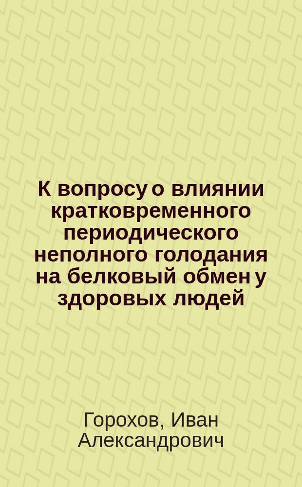 К вопросу о влиянии кратковременного периодического неполного голодания на белковый обмен у здоровых людей : Дис. на степ. д-ра мед. Ивана Александровича Горохова