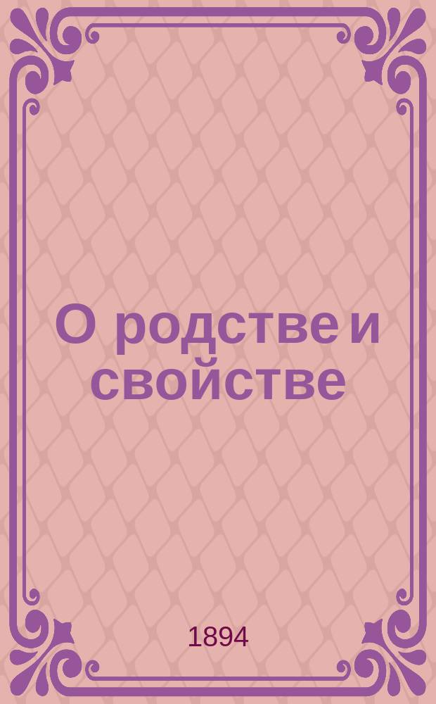 О родстве и свойстве : Виды и степени родства и свойства, исчисление степеней и о значении родства и свойства, как препятствия к браку, по действующим узаконениям : С прил. 2 табл. граф. изображения степеней родства и свойства