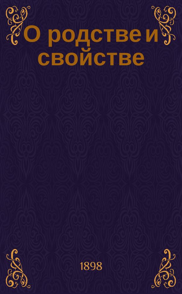 О родстве и свойстве : Виды и степени родства и свойства, исчисление степеней и о значении родства и свойства, как препятствия к браку, по действующим узаконениям : С прил. 2 табл. граф. изображения степеней родства и свойства