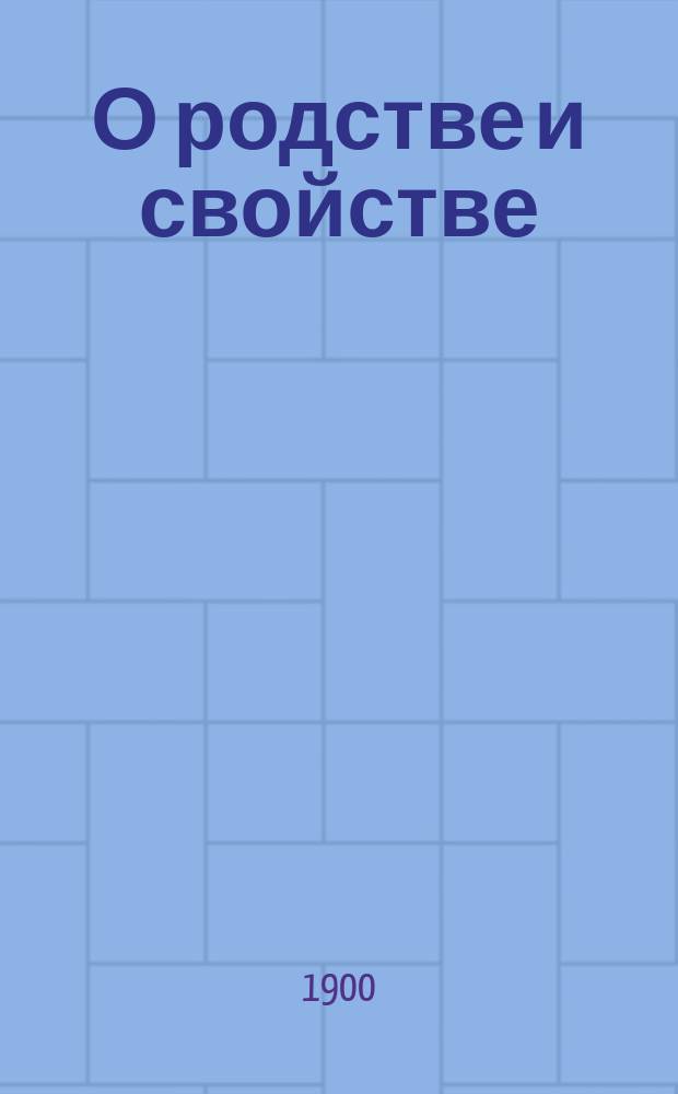 О родстве и свойстве : Виды и степени родства и свойства, исчисление степеней и о значении родства и свойства, как препятствия к браку, по действующим узаконениям : С прил. 2 табл. граф. изображения степеней родства и свойства