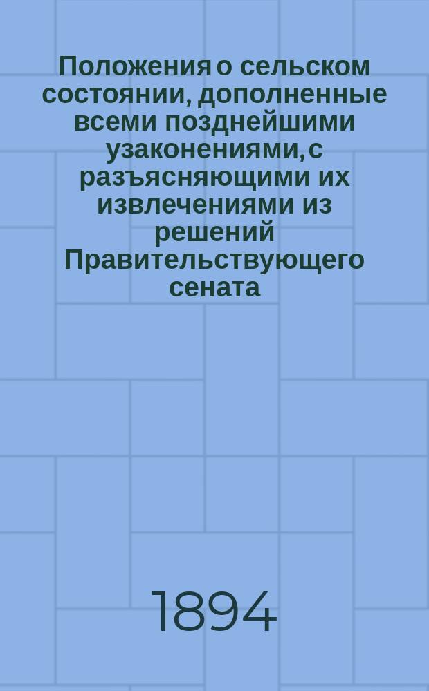 Положения о сельском состоянии, дополненные всеми позднейшими узаконениями, с разъясняющими их извлечениями из решений Правительствующего сената, циркуляров Министерства внутренних дел и других распоряжений правительства : (В 4 ч.). Ч. 1 : Общее положение и Положение о выкупе (прод. 1890 и 1891 гг.)