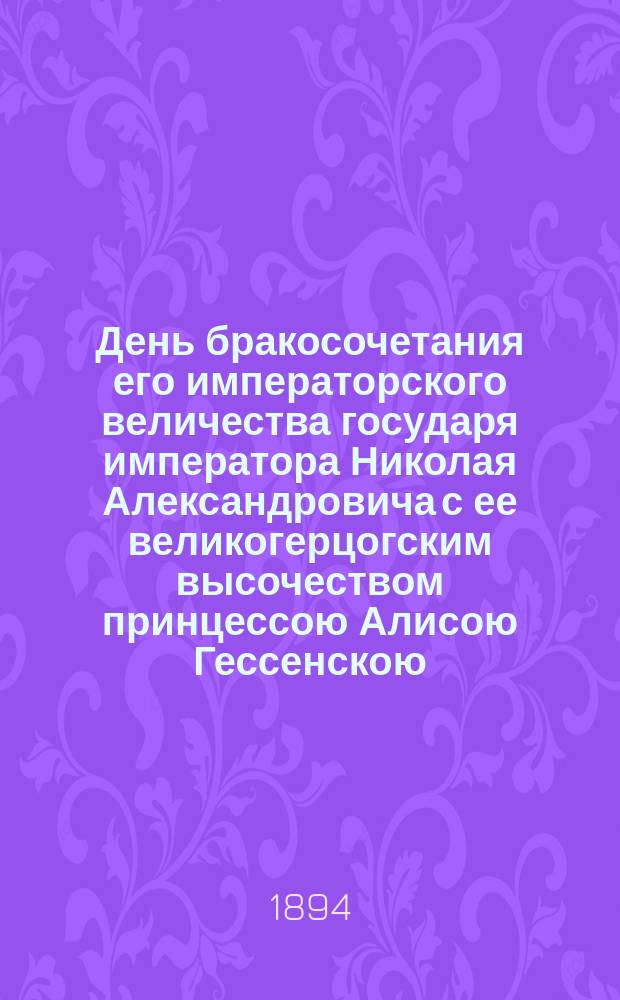 День бракосочетания его императорского величества государя императора Николая Александровича с ее великогерцогским высочеством принцессою Алисою Гессенскою, нареченною во св. миропомазании ее императорским величеством великою княжною Александрою Федоровною 14-го ноября 1894 года