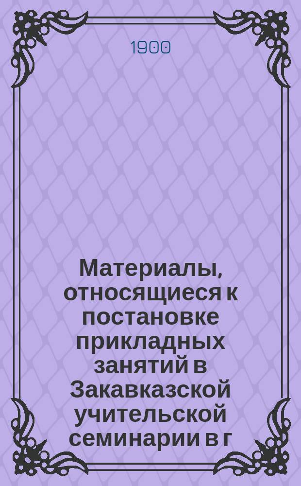 Материалы, относящиеся к постановке прикладных занятий в Закавказской учительской семинарии в г. Гори : К 1 окт. 1899 г