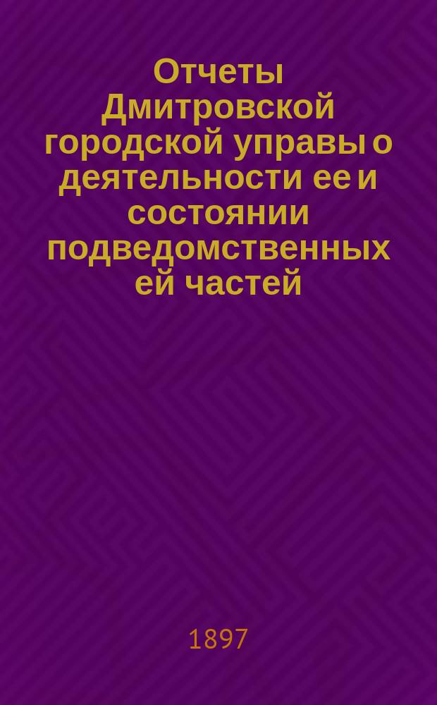 Отчеты Дмитровской городской управы о деятельности ее и состоянии подведомственных ей частей, а равно и о движении денежных сумм... ... за 1896 год