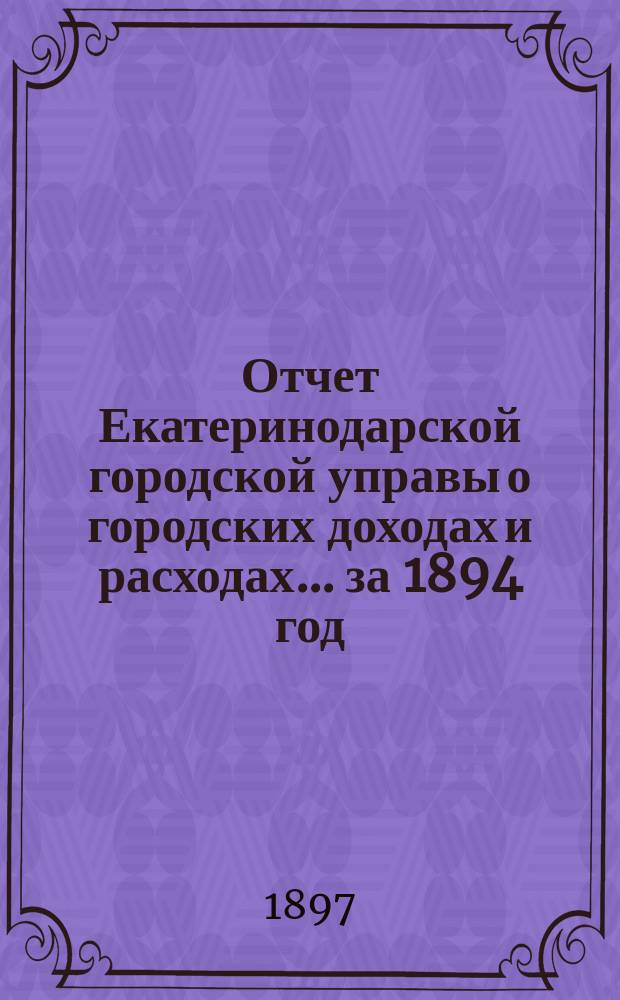 Отчет Екатеринодарской городской управы о городских доходах и расходах... ... за 1894 год