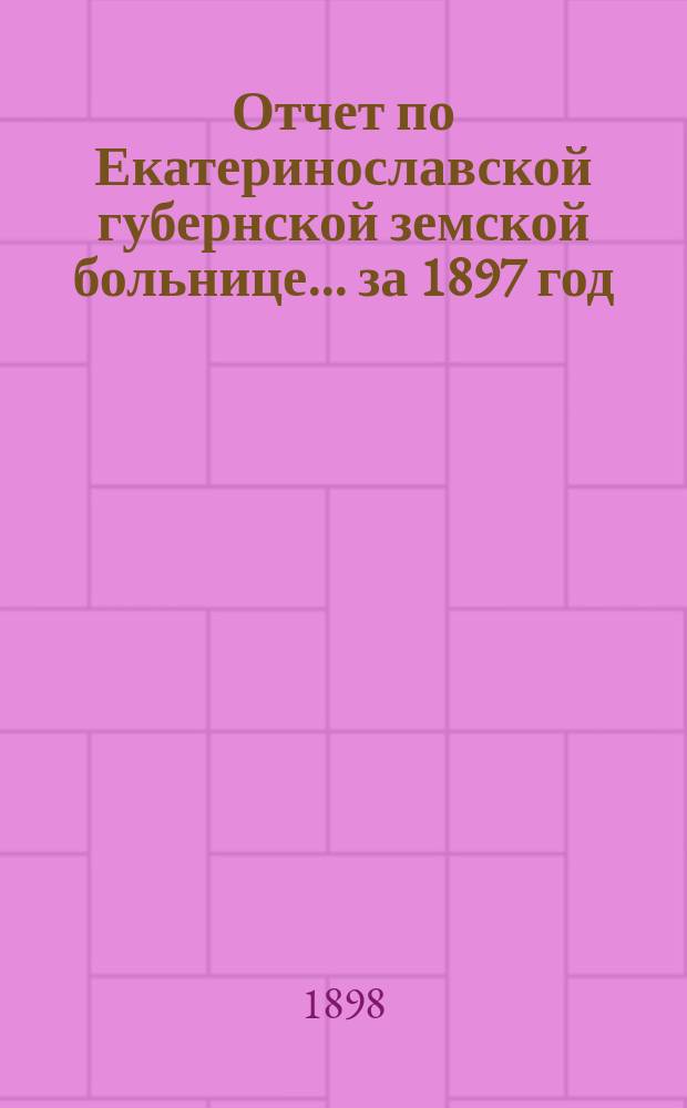 Отчет по Екатеринославской губернской земской больнице... за 1897 год
