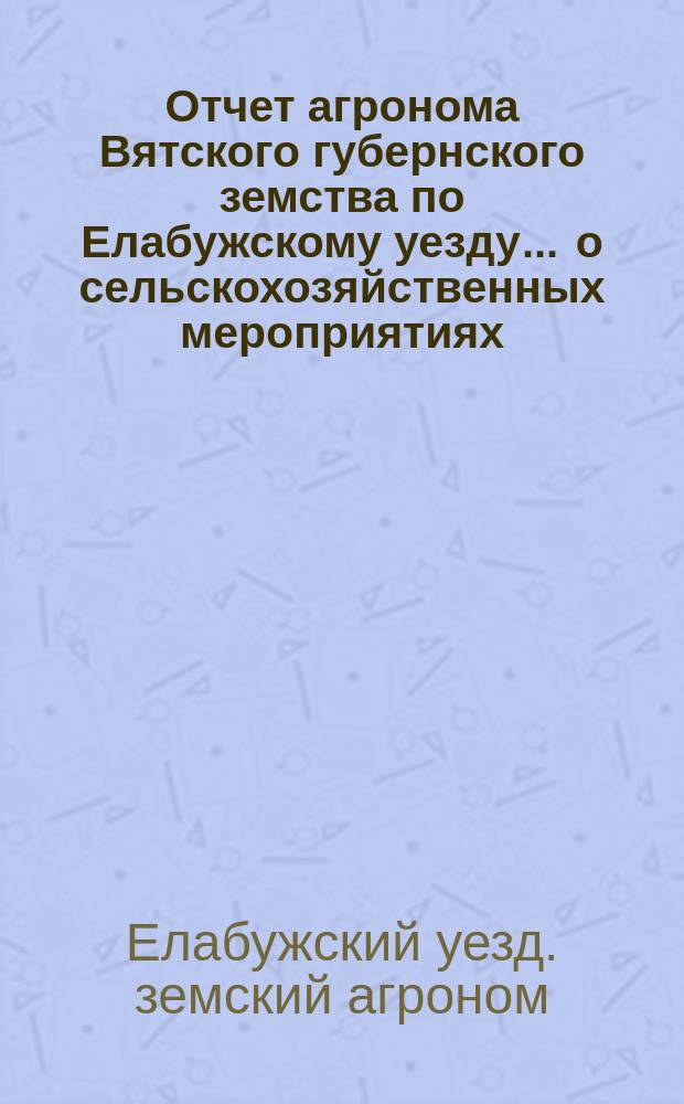 Отчет агронома Вятского губернского земства по Елабужскому уезду ... о сельскохозяйственных мероприятиях