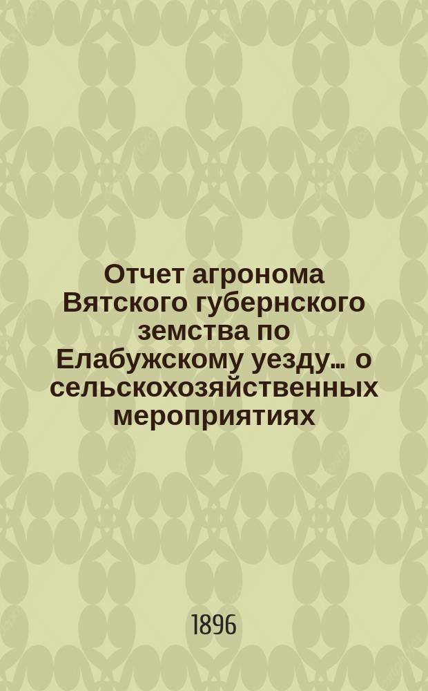 Отчет агронома Вятского губернского земства по Елабужскому уезду ... о сельскохозяйственных мероприятиях. за время с 1-го февраля 1896 г. по 20-е сентября 1896 года