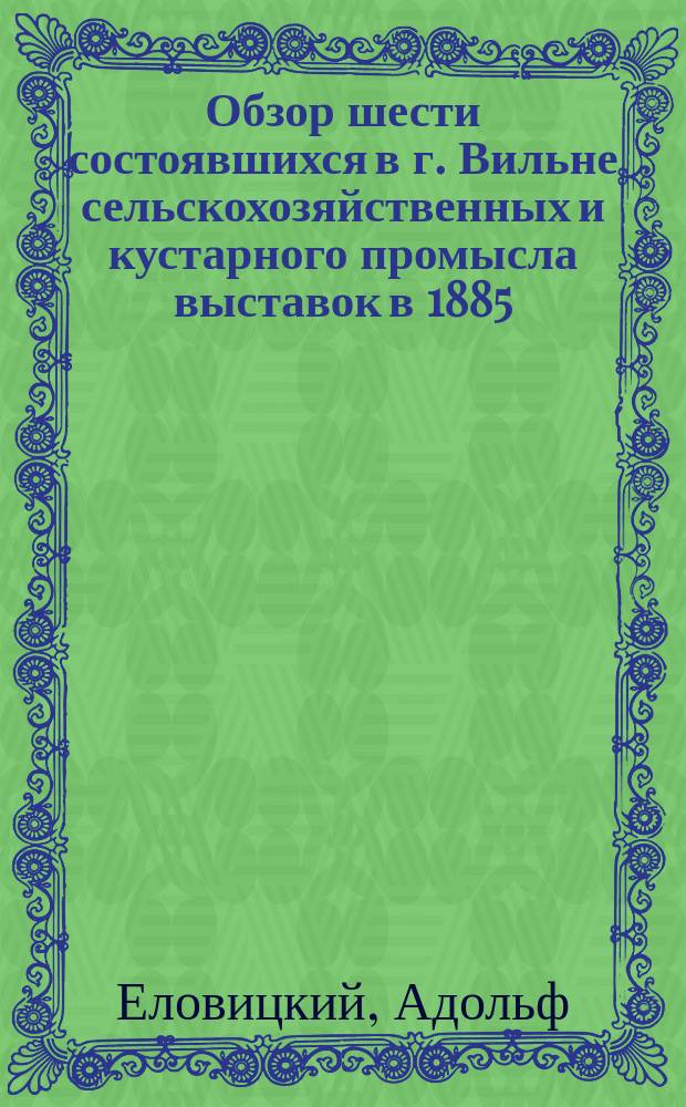 Обзор шести состоявшихся в г. Вильне сельскохозяйственных и кустарного промысла выставок в 1885, 1887, 1888, 1889, 1891 и 1893 годах