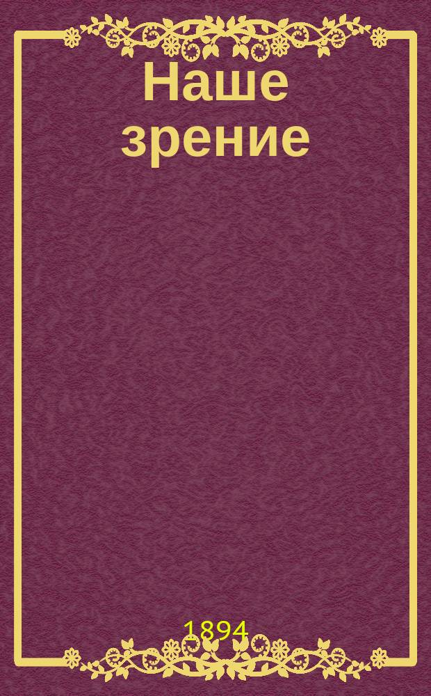 Наше зрение : Физиология, гигиена и болезни зрения : С указанием доступ. способов лечения и средств к возможно долгому сохранению его : Прил.: 1) Болезни, пороки и недостатки глаз, освобождающие от воинской повинности. 2) Меры предупреждения слепоты и окулистической помощи для больных