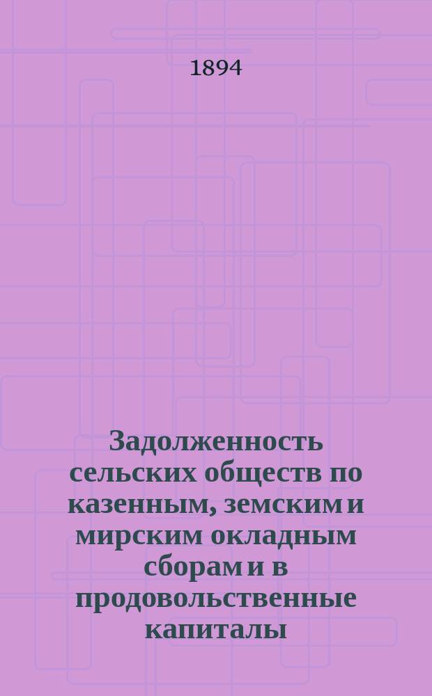 Задолженность сельских обществ по казенным, земским и мирским окладным сборам и в продовольственные капиталы : Из обследования 1893 г. о сел. о-вах 46 губ. Европ. России : Разраб. по поручению г. министра внутр. дел для выс. учрежд. Комис. по пересмотру устава о нар. продовольствии