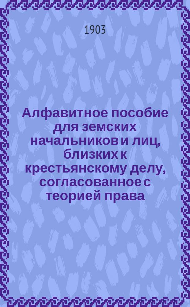 Алфавитное пособие для земских начальников и лиц, близких к крестьянскому делу, согласованное с теорией права, законодательством, мотивами его и позднейшими сенатскими и министерскими разъяснениями
