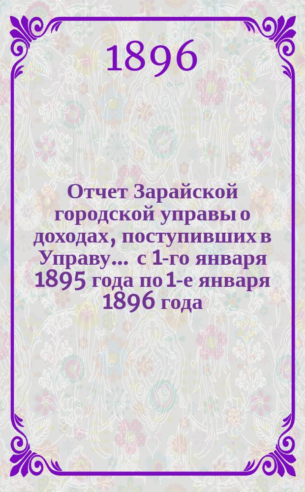 Отчет Зарайской городской управы о доходах, поступивших в Управу... ... с 1-го января 1895 года по 1-е января 1896 года