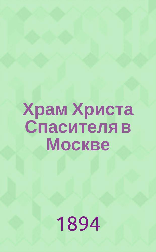 Храм Христа Спасителя в Москве : (Указатель при обозрении его) : История построения храма, обозначение внутр. содерж., материала, размера и ценности различных частей его, показание лиц, которыми выполнены различные худож. работы и проч