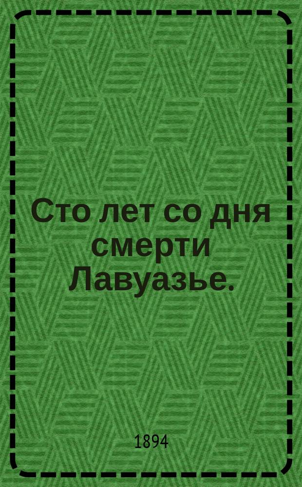 Сто лет со дня смерти Лавуазье. (1794-1894) : Публ. лекция, чит. в Михайл. арт. акад. и уч-ще 26 апр. 1894 г.