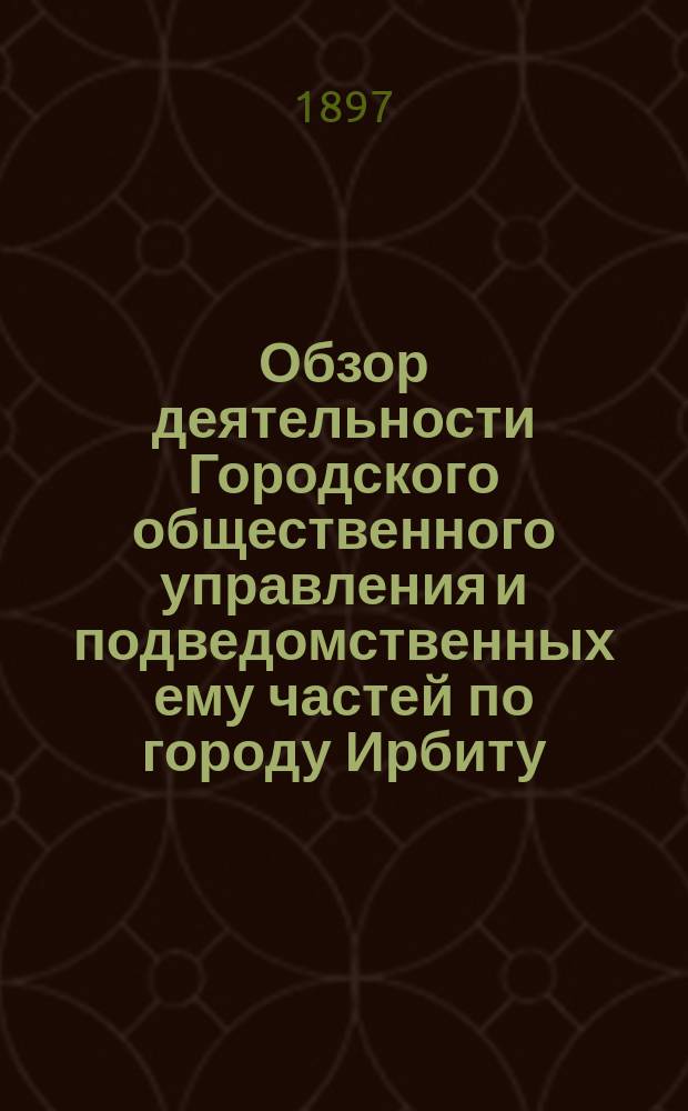 Обзор деятельности Городского общественного управления и подведомственных ему частей по городу Ирбиту... ... за 1896-й год