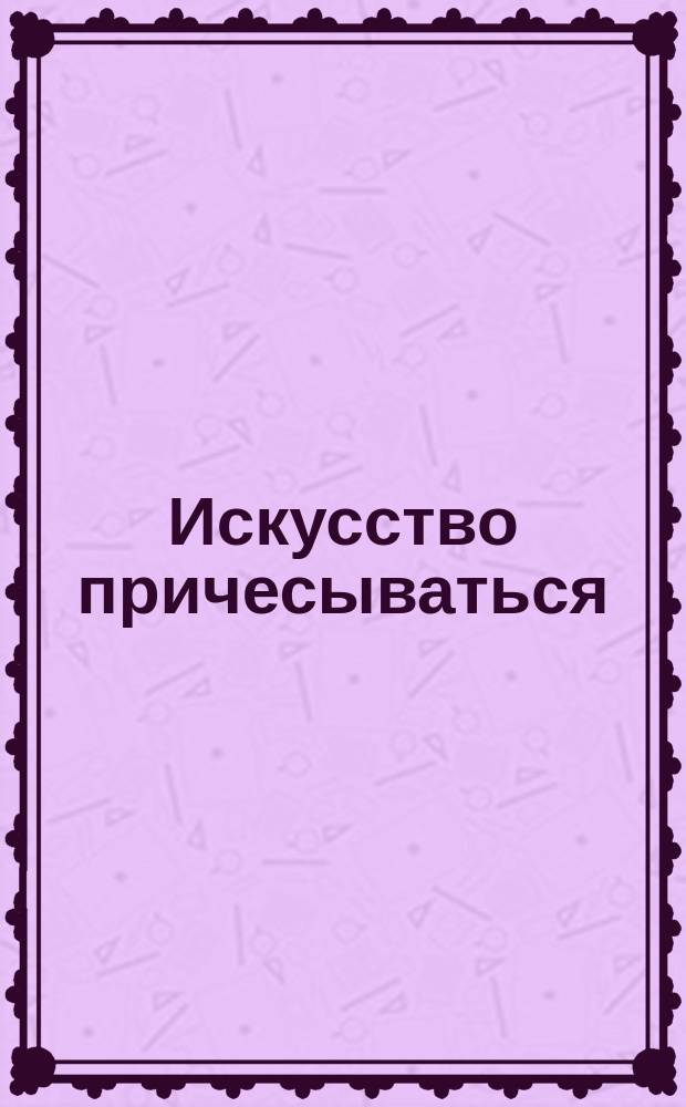 Искусство причесываться : Ил. полн. руководство для самостоят. изуч. искусства прически