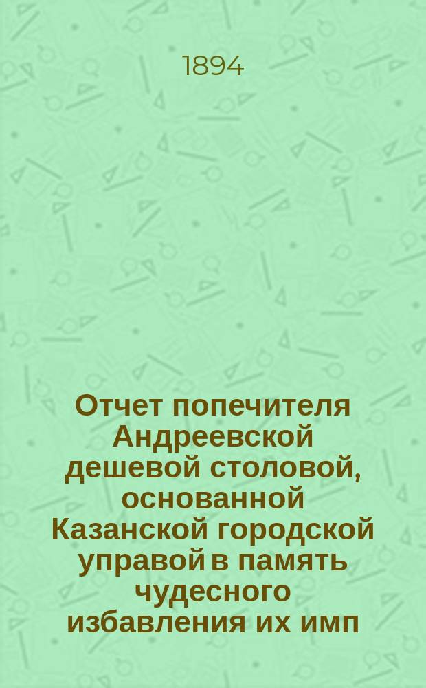Отчет попечителя Андреевской дешевой столовой, основанной Казанской городской управой в память чудесного избавления их имп. величеств от крушения железно-дорожного поезда... ... за время с 1 января 1893 г. по 1 января 1894 г.