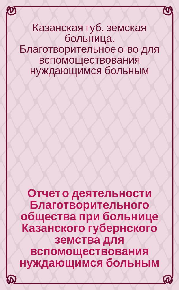Отчет о деятельности Благотворительного общества при больнице Казанского губернского земства для вспомоществования нуждающимся больным ...