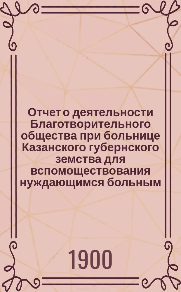 Отчет о деятельности Благотворительного общества при больнице Казанского губернского земства для вспомоществования нуждающимся больным ... с 30 мая 1899 г. по 30 мая 1900 года