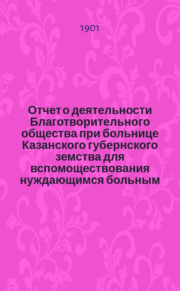 Отчет о деятельности Благотворительного общества при больнице Казанского губернского земства для вспомоществования нуждающимся больным ... с 30 мая 1900 г. по 30 мая 1901 года