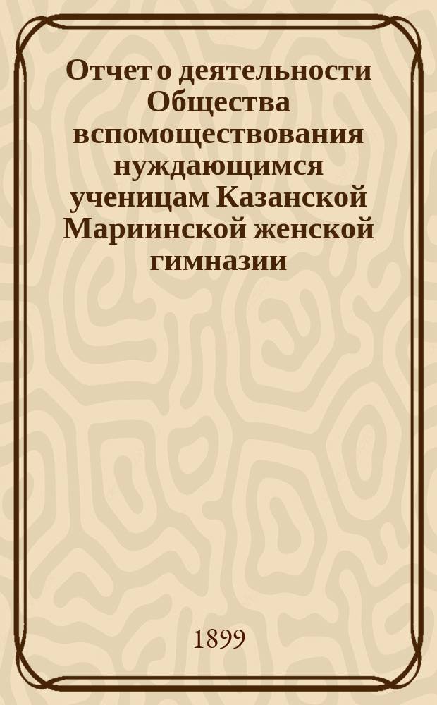 Отчет о деятельности Общества вспомоществования нуждающимся ученицам Казанской Мариинской женской гимназии... ... за 1898-99 год