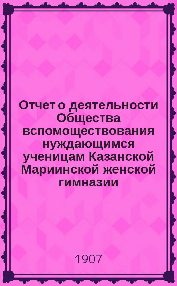 Отчет о деятельности Общества вспомоществования нуждающимся ученицам Казанской Мариинской женской гимназии... ... за 1906-1907 год