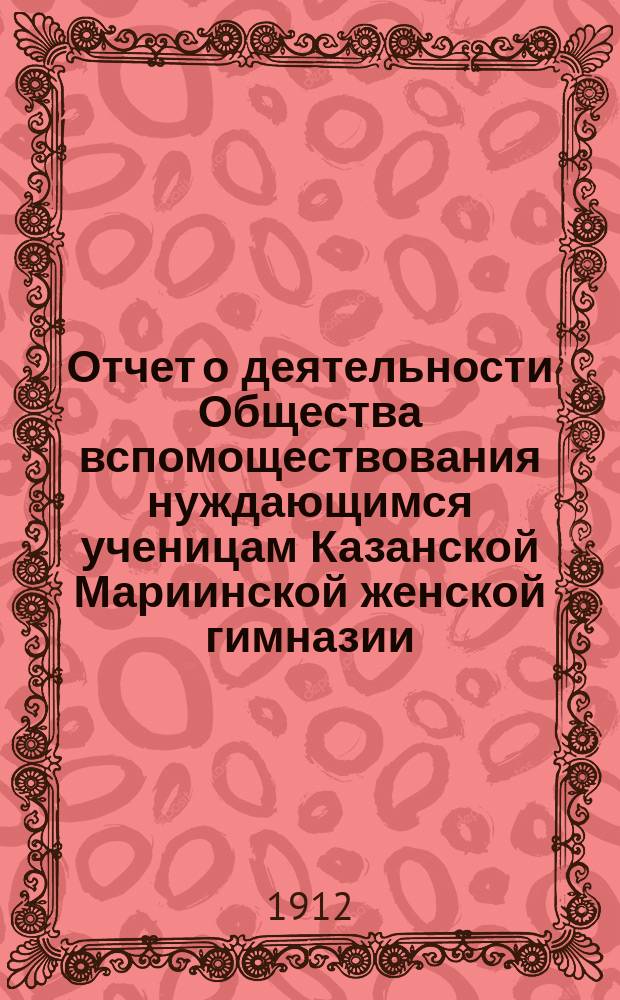 Отчет о деятельности Общества вспомоществования нуждающимся ученицам Казанской Мариинской женской гимназии... ... за 1911 год