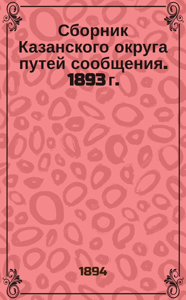 Сборник Казанского округа путей сообщения. 1893 г. : Заключения совещаний по различ. вопр., докл. по работам и проекты инструкций для чинов Округа
