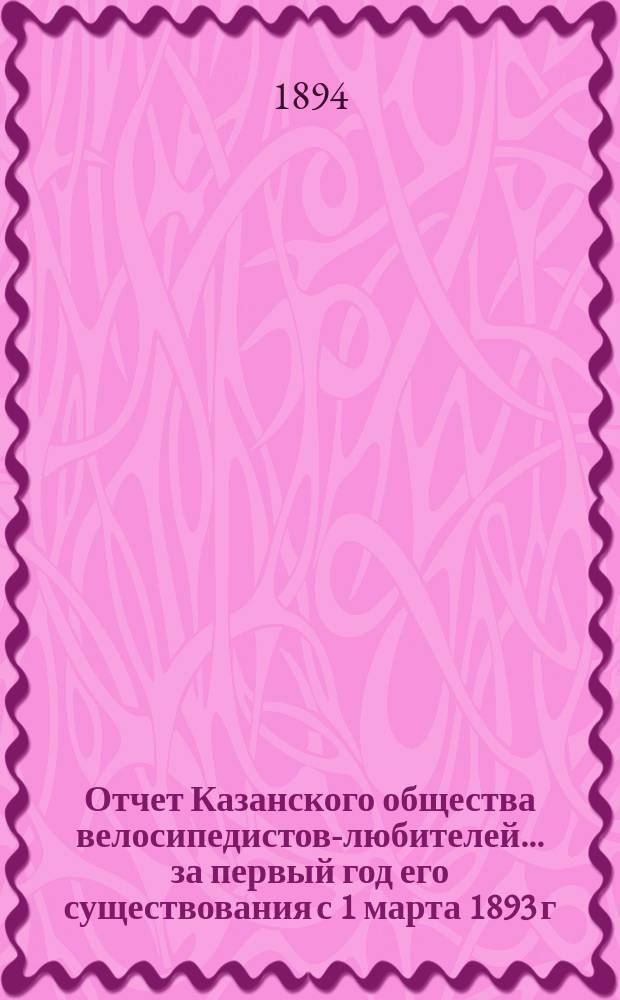Отчет Казанского общества велосипедистов-любителей... за первый год его существования с 1 марта 1893 г. по 1 марта 1894 г.