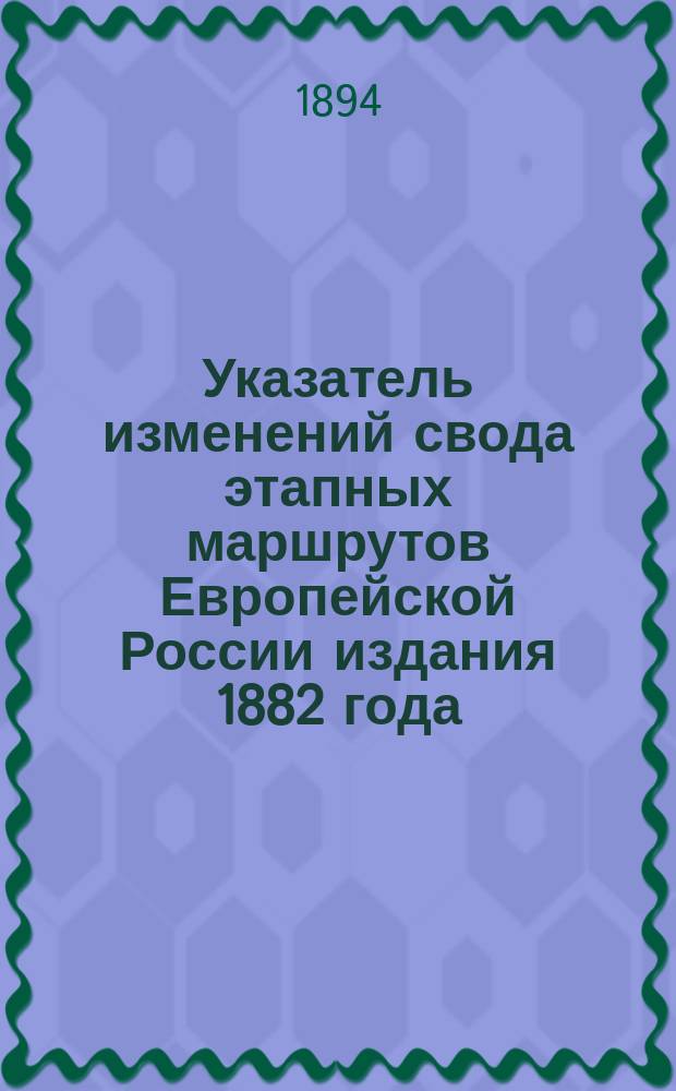 Указатель изменений свода этапных маршрутов Европейской России издания 1882 года : За время с 1 янв. 1882 г. по 1 июля 1894 г. : За 12 1/2 лет : Сост. по офиц. источникам Н. Карпов