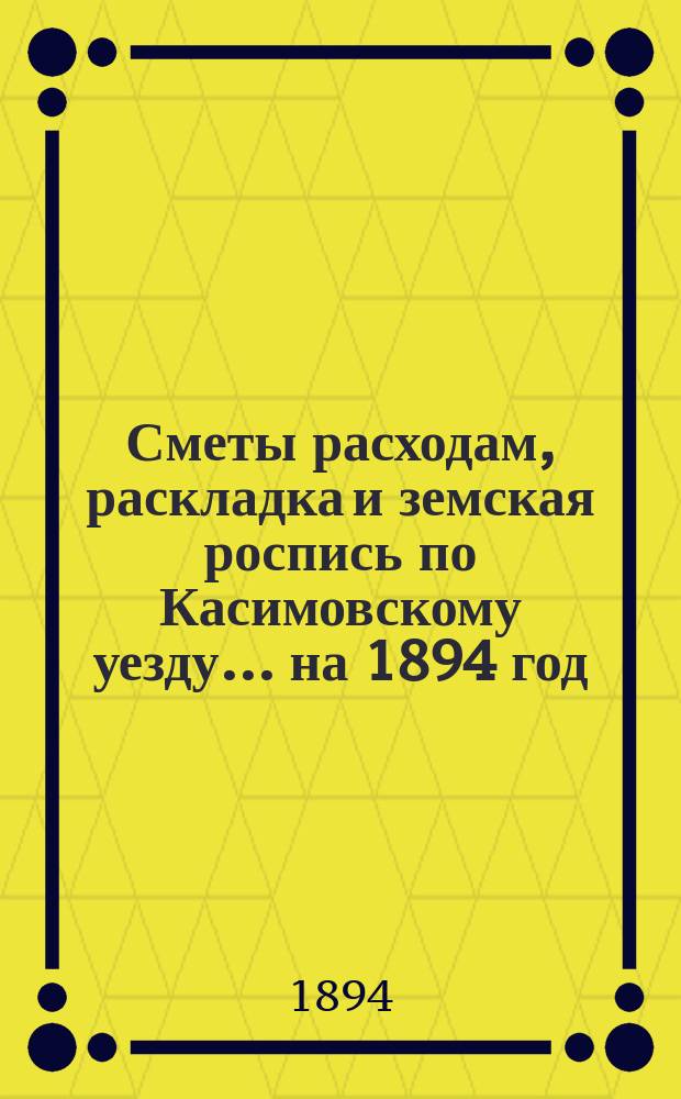 Сметы расходам, раскладка и земская роспись по Касимовскому уезду... ... на 1894 год
