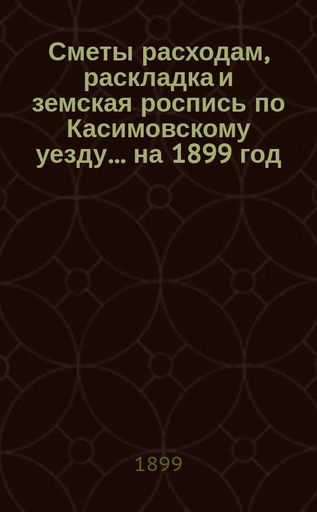 Сметы расходам, раскладка и земская роспись по Касимовскому уезду... ... на 1899 год