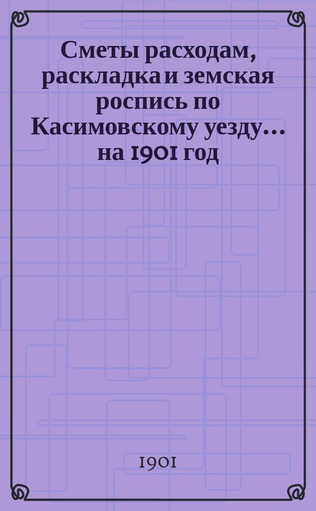 Сметы расходам, раскладка и земская роспись по Касимовскому уезду... ... на 1901 год