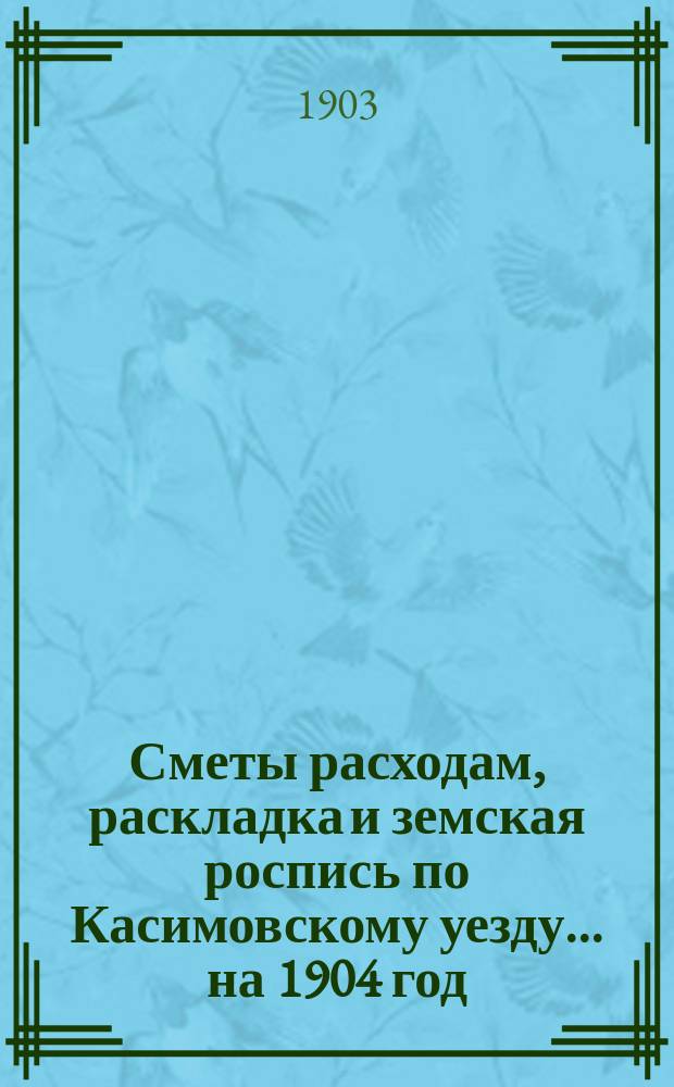 Сметы расходам, раскладка и земская роспись по Касимовскому уезду... ... на 1904 год