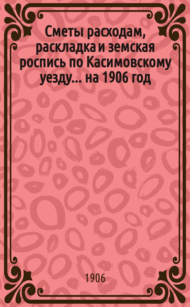 Сметы расходам, раскладка и земская роспись по Касимовскому уезду... ... на 1906 год