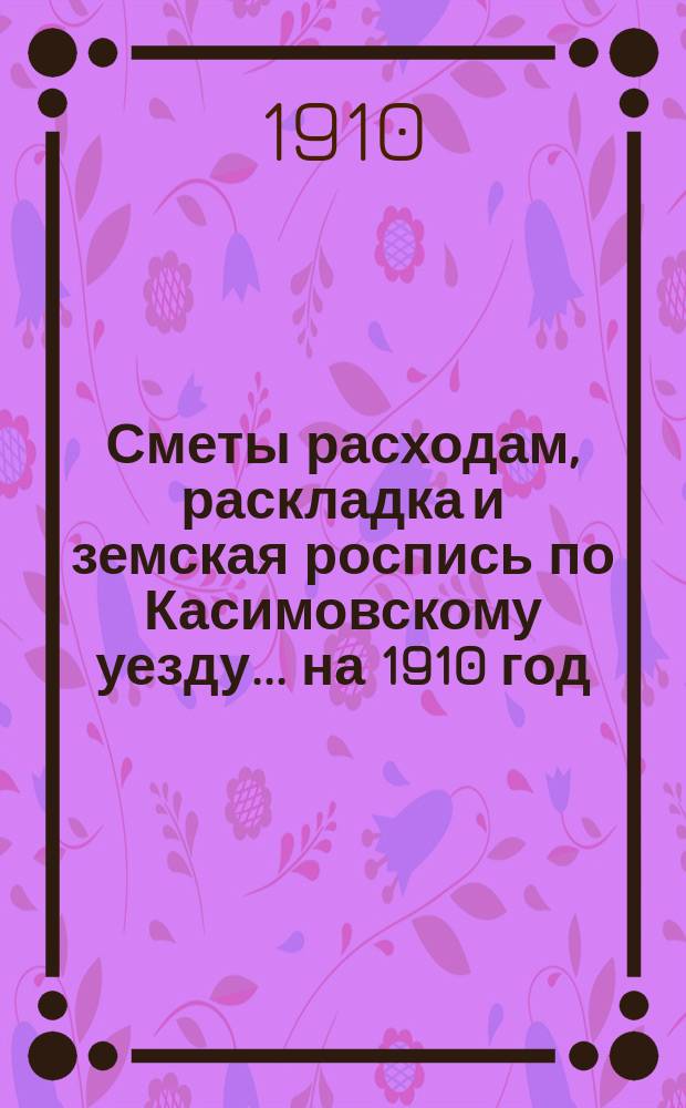 Сметы расходам, раскладка и земская роспись по Касимовскому уезду... ... на 1910 год