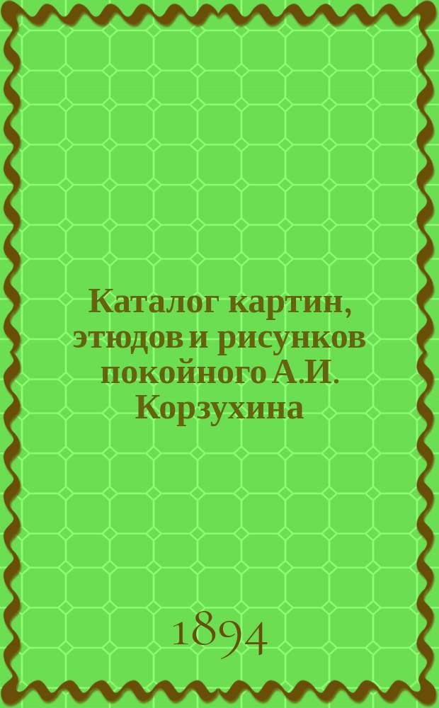 Каталог картин, этюдов и рисунков покойного А.И. Корзухина (1835-1894) : С прил. портр. и биогр
