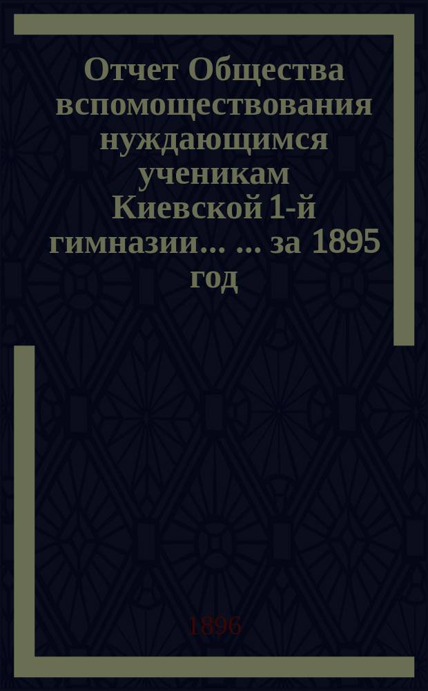 Отчет Общества вспомоществования нуждающимся ученикам Киевской 1-й гимназии ... ... за 1895 год