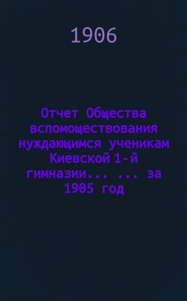Отчет Общества вспомоществования нуждающимся ученикам Киевской 1-й гимназии ... ... за 1905 год