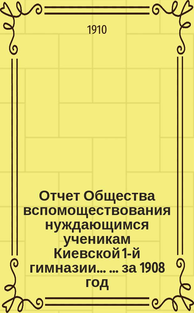 Отчет Общества вспомоществования нуждающимся ученикам Киевской 1-й гимназии ... ... за 1908 год