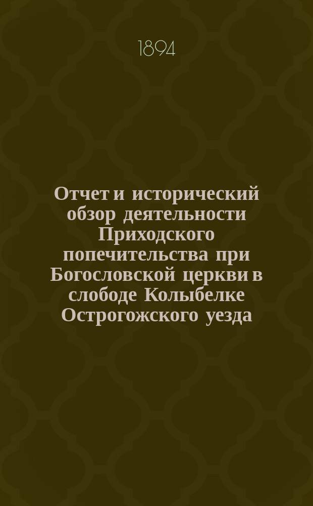 Отчет и исторический обзор деятельности Приходского попечительства при Богословской церкви в слободе Колыбелке Острогожского уезда, с 1882 года по 1 августа 1893 года