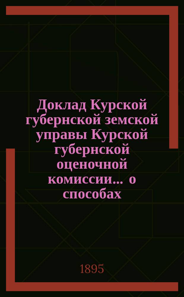Доклад Курской губернской земской управы [Курской губернской оценочной комиссии]... ... о способах, приемах и порядке : ... о способах, приемах и порядке производства оценочных работ, согласно закону 8 июня 1893 года
