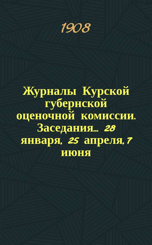 Журналы Курской губернской оценочной комиссии. Заседания... 28 января, 25 апреля, 7 июня, 17 июня. 13 октября и 17 ноября 1908 года