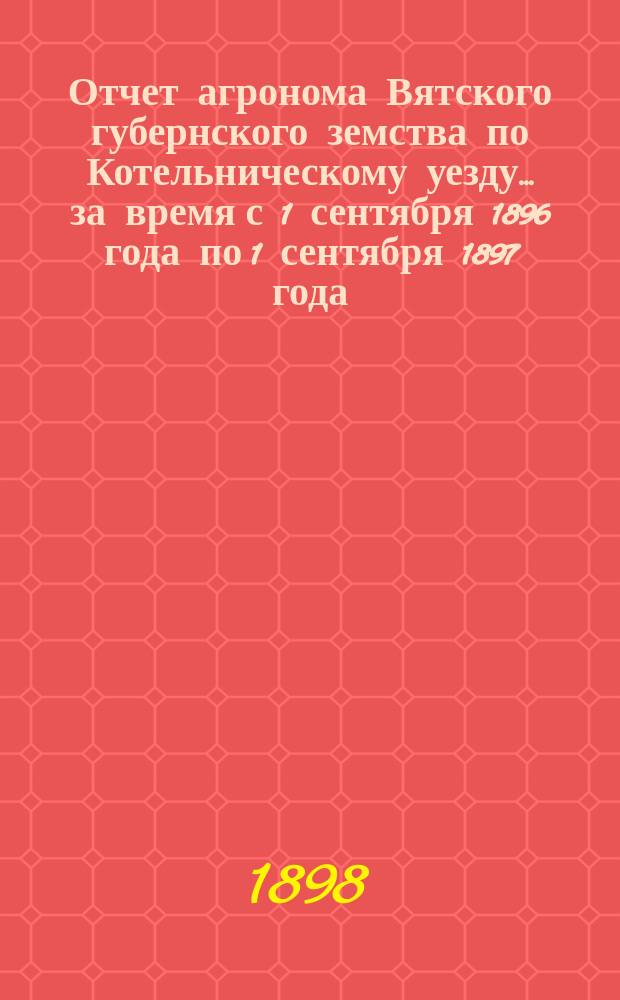 Отчет агронома Вятского губернского земства по Котельническому уезду... за время с 1 сентября 1896 года по 1 сентября 1897 года
