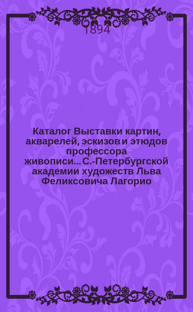 Каталог Выставки картин, акварелей, эскизов и этюдов профессора живописи... С.-Петербургской академии художеств Льва Феликсовича Лагорио