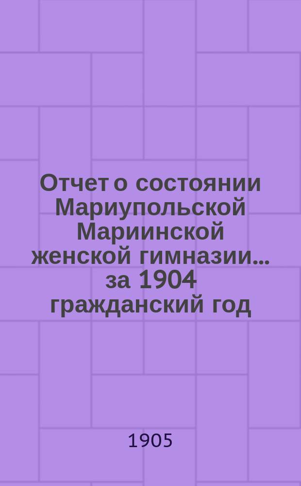 Отчет о состоянии Мариупольской Мариинской женской гимназии ... за 1904 гражданский год